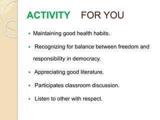 ACTIVITY FOR YOU
 Maintaining good health habits.
 Recognizing for balance between freedom and
responsibility in democracy.
 Appreciating good literature.
 Participates classroom discussion.
 Listen to other with respect.
 
