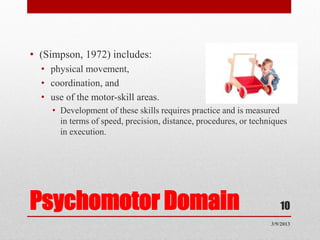 • (Simpson, 1972) includes:
  • physical movement,
  • coordination, and
  • use of the motor-skill areas.
    • Development of these skills requires practice and is measured
      in terms of speed, precision, distance, procedures, or techniques
      in execution.




Psychomotor Domain                                                   10
                                                                  3/9/2013
 