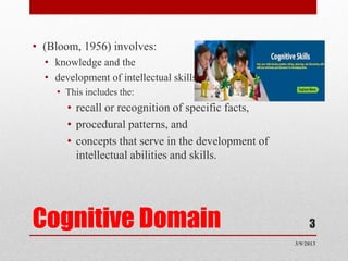 • (Bloom, 1956) involves:
  • knowledge and the
  • development of intellectual skills.
    • This includes the:
       • recall or recognition of specific facts,
       • procedural patterns, and
       • concepts that serve in the development of
         intellectual abilities and skills.




Cognitive Domain                                          3
                                                     3/9/2013
 