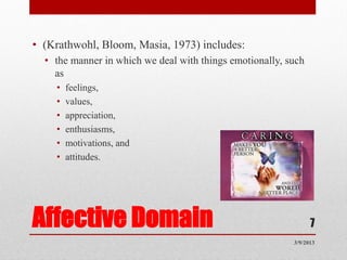 • (Krathwohl, Bloom, Masia, 1973) includes:
  • the manner in which we deal with things emotionally, such
    as
    •   feelings,
    •   values,
    •   appreciation,
    •   enthusiasms,
    •   motivations, and
    •   attitudes.




Affective Domain                                                7
                                                          3/9/2013
 
