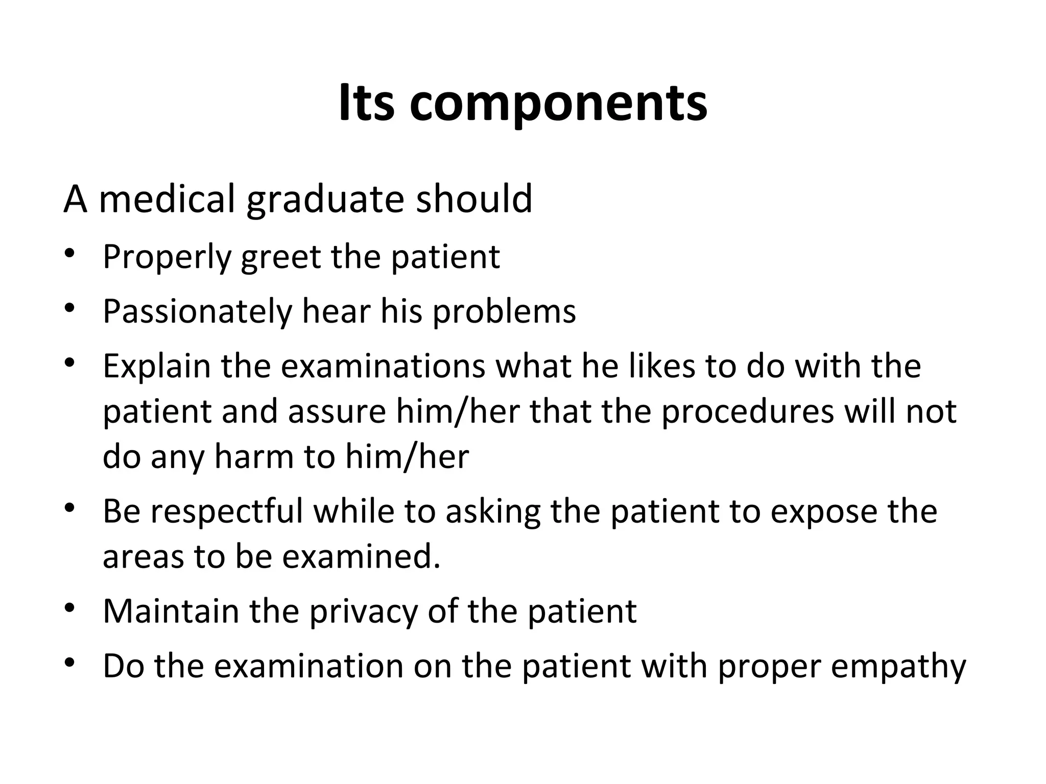 Its components
A medical graduate should
• Properly greet the patient
• Passionately hear his problems
• Explain the examinations what he likes to do with the
patient and assure him/her that the procedures will not
do any harm to him/her
• Be respectful while to asking the patient to expose the
areas to be examined.
• Maintain the privacy of the patient
• Do the examination on the patient with proper empathy
 