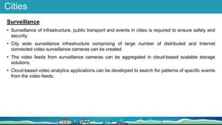 Cities
Surveillance
• Surveillance of infrastructure, public transport and events in cities is required to ensure safety and
security.
• City wide surveillance infrastructure comprising of large number of distributed and Internet
connected video surveillance cameras can be created.
• The video feeds from surveillance cameras can be aggregated in cloud-based scalable storage
solutions.
• Cloud-based video analytics applications can be developed to search for patterns of specific events
from the video feeds.
 