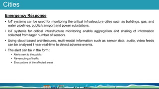 Cities
Emergency Response
• IoT systems can be used for monitoring the critical infrastructure cities such as buildings, gas, and
water pipelines, public transport and power substations.
• IoT systems for critical infrastructure monitoring enable aggregation and sharing of information
collected from lager number of sensors.
• Using cloud-based architectures, multi-modal information such as sensor data, audio, video feeds
can be analyzed I near real-time to detect adverse events.
• The alert can be in the form :
• Alerts sent to the public
• Re-rerouting of traffic
• Evacuations of the affected areas
 