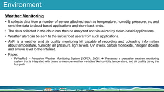 Environment
Weather Monitoring
• It collects data from a number of sensor attached such as temperature, humidity, pressure, etc and
send the data to cloud-based applications and store back-ends.
• The data collected in the cloud can then be analyzed and visualized by cloud-based applications.
• Weather alert can be sent to the subscribed users from such applications.
• AirPi is a weather and air quality monitoring kit capable of recording and uploading information
about temperature, humidity, air pressure, light levels, UV levels, carbon monoxide, nitrogen dioxide
and smoke level to the Internet.
• Paper:
- PeWeMoS – Pervasive Weather Monitoring System [ICPCA, 2008]  Presented a pervasive weather monitoring
system that is integrated with buses to measure weather variables like humidity, temperature, and air quality during the
bus path
 