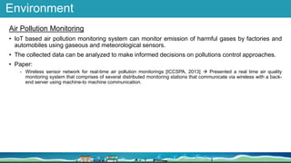 Environment
Air Pollution Monitoring
• IoT based air pollution monitoring system can monitor emission of harmful gases by factories and
automobiles using gaseous and meteorological sensors.
• The collected data can be analyzed to make informed decisions on pollutions control approaches.
• Paper:
- Wireless sensor network for real-time air pollution monitorings [ICCSPA, 2013]  Presented a real time air quality
monitoring system that comprises of several distributed monitoring stations that communicate via wireless with a back-
end server using machine-to machine communication.
 