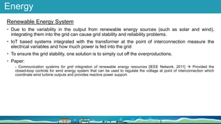 Energy
Renewable Energy System
 Due to the variability in the output from renewable energy sources (such as solar and wind),
integrating them into the grid can cause grid stability and reliability problems.
 IoT based systems integrated with the transformer at the point of interconnection measure the
electrical variables and how much power is fed into the grid
 To ensure the grid stability, one solution is to simply cut off the overproductions.
 Paper:
- Communication systems for grid integration of renewable energy resources [IEEE Network, 2011]  Provided the
closed-loop controls for wind energy system that can be used to regulate the voltage at point of interconnection which
coordinate wind turbine outputs and provides reactive power support.
 