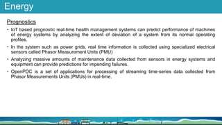Energy
Prognostics
 IoT based prognostic real-time health management systems can predict performance of machines
of energy systems by analyzing the extent of deviation of a system from its normal operating
profiles.
 In the system such as power grids, real time information is collected using specialized electrical
sensors called Phasor Measurement Units (PMU)
 Analyzing massive amounts of maintenance data collected from sensors in energy systems and
equipment can provide predictions for impending failures.
 OpenPDC is a set of applications for processing of streaming time-series data collected from
Phasor Measurements Units (PMUs) in real-time.
 