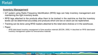 Retail
Inventory Management
• IoT system using Radio Frequency Identification (RFID) tags can help inventory management and
maintaining the right inventory levels.
• RFID tags attached to the products allow them to be tracked in the real-time so that the inventory
levels can be determined accurately and products which are low on stock can be replenished.
• Tracking can be done using RFID readers attached to the retail store shelves or in the warehouse.
• Paper:
- RFID data-based inventory management of time-sensitive materials [IECON, 2005]  described an RFID data-based
inventory management system for time-sensitive materials
 
