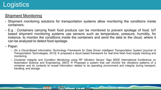 Logistics
Shipment Monitoring
- Shipment monitoring solutions for transportation systems allow monitoring the conditions inside
containers.
- E.g : Containers carrying fresh food produce can be monitored to prevent spoilage of food. IoT
based shipment monitoring systems use sensors such as temperature, pressure, humidity, for
instance, to monitor the conditions inside the containers and send the data to the cloud, where it
can be analyzed to detect food spoilage.
- Paper:
- On a Cloud-Based Information Technology Framework for Data Driven Intelligent Transportation System [Journal of
Transportation Technologies, 2013]  proposed a cloud based framework for real time fresh food supply tracking and
monitoring
- Container Integrity and Condition Monitoring using RF Vibration Sensor Tags [IEEE International Conference on
Automation Science and Engineering, 2007]  Proposed a system that can monitor the vibrations patterns of a
container and its contents to reveal information related to its operating environment and integrity during transport,
handling, and storage.
 
