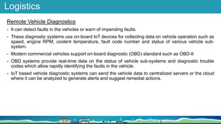Logistics
Remote Vehicle Diagnostics
- It can detect faults in the vehicles or warn of impending faults.
- These diagnostic systems use on-board IoT devices for collecting data on vehicle operation such as
speed, engine RPM, coolent temperature, fault code number and status of various vehicle sub-
system.
- Modern commercial vehicles support on-board diagnostic (OBD) standard such as OBD-II
- OBD systems provide real-time data on the status of vehicle sub-systems and diagnostic trouble
codes which allow rapidly identifying the faults in the vehicle.
- IoT based vehicle diagnostic systems can send the vehicle data to centralized servers or the cloud
where it can be analyzed to generate alerts and suggest remedial actions.
 