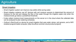 Agriculture
Smart Irrigation
- Smart irrigation system can improve crop yields while saving water.
- Smart irrigation systems use IoT devices with soil moisture sensors to determined the amount of
moisture on the soil and release the flow of the water through the irrigation pipes only when the
moisture levels go below a predefined threshold.
- It also collect moisture level measurements on the server on in the cloud where the collected data
can be analyzed to plan watering schedules.
- Cultivar’s RainCould is a device for smart irrigation that uses water valves, soil sensors, and a WiFi
enabled programmable computer. [http://ecultivar.com/rain-cloud-product-project/]
 