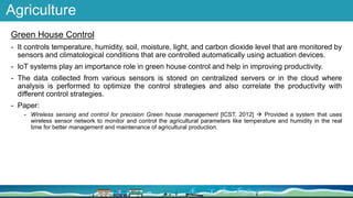 Agriculture
Green House Control
- It controls temperature, humidity, soil, moisture, light, and carbon dioxide level that are monitored by
sensors and climatological conditions that are controlled automatically using actuation devices.
- IoT systems play an importance role in green house control and help in improving productivity.
- The data collected from various sensors is stored on centralized servers or in the cloud where
analysis is performed to optimize the control strategies and also correlate the productivity with
different control strategies.
- Paper:
- Wireless sensing and control for precision Green house management [ICST, 2012]  Provided a system that uses
wireless sensor network to monitor and control the agricultural parameters like temperature and humidity in the real
time for better management and maintenance of agricultural production.
 