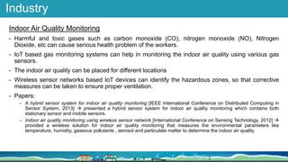 Industry
Indoor Air Quality Monitoring
- Harmful and toxic gases such as carbon monoxide (CO), nitrogen monoxide (NO), Nitrogen
Dioxide, etc can cause serious health problem of the workers.
- IoT based gas monitoring systems can help in monitoring the indoor air quality using various gas
sensors.
- The indoor air quality can be placed for different locations
- Wireless sensor networks based IoT devices can identify the hazardous zones, so that corrective
measures can be taken to ensure proper ventilation.
- Papers:
- A hybrid sensor system for indoor air quality monitoring [IEEE International Conference on Distributed Computing in
Sensor System, 2013]  presented a hybrid sensor system for indoor air quality monitoring which contains both
stationary sensor and mobile sensors.
- Indoor air quality monitoring using wireless sensor network [International Conference on Sensing Technology, 2012] 
provided a wireless solution for indoor air quality monitoring that measures the environmental parameters like
temperature, humidity, gaseous pollutants , aerosol and particulate matter to determine the indoor air quality.
 