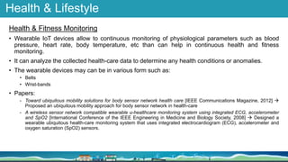 Health & Lifestyle
Health & Fitness Monitoring
• Wearable IoT devices allow to continuous monitoring of physiological parameters such as blood
pressure, heart rate, body temperature, etc than can help in continuous health and fitness
monitoring.
• It can analyze the collected health-care data to determine any health conditions or anomalies.
• The wearable devices may can be in various form such as:
• Belts
• Wrist-bands
• Papers:
- Toward ubiquitous mobility solutions for body sensor network health care [IEEE Communications Magazine, 2012] 
Proposed an ubiquitous mobility approach for body sensor network in health-care
- A wireless sensor network compatible wearable u-healthcare monitoring system using integrated ECG, accelerometer
and SpO2 [International Conference of the IEEE Engineering in Medicine and Biology Society, 2008]  Designed a
wearable ubiquitous health-care monitoring system that uses integrated electrocardiogram (ECG), accelerometer and
oxygen saturation (SpO2) sensors.
 