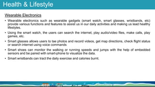Health & Lifestyle
Wearable Electronics
• Wearable electronics such as wearable gadgets (smart watch, smart glasses, wristbands, etc)
provide various functions and features to assist us in our daily activities and making us lead healthy
lifestyles.
• Using the smart watch, the users can search the internet, play audio/video files, make calls, play
games, etc.
• Smart glasses allows users to tae photos and record videos, get map directions, check flight status
or search internet using voice commands
• Smart shoes can monitor the walking or running speeds and jumps with the help of embedded
sensors and be paired with smart-phone to visualize the data.
• Smart wristbands can tract the daily exercise and calories burnt.
 