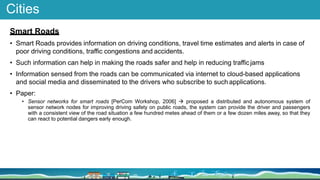 Cities
Smart Roads
• Smart Roads provides information on driving conditions, travel time estimates and alerts in case of
poor driving conditions, traffic congestions and accidents.
• Such information can help in making the roads safer and help in reducing trafficjams
• Information sensed from the roads can be communicated via internet to cloud-based applications
and social media and disseminated to the drivers who subscribe to such applications.
• Paper:
• Sensor networks for smart roads [PerCom Workshop, 2006]  proposed a distributed and autonomous system of
sensor network nodes for improving driving safety on public roads, the system can provide the driver and passengers
with a consistent view of the road situation a few hundred metes ahead of them or a few dozen miles away, so that they
can react to potential dangers early enough.
 