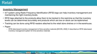 Retail
Inventory Management
• IoT system using Radio Frequency Identification (RFID) tags can help inventory management and
maintaining the right inventory levels.
• RFID tags attached to the products allow them to be tracked in the real-time so that the inventory
levels can be determined accurately and products which are low on stock can be replenished.
• Tracking can be done using RFID readers attached to the retail store shelves or in the warehouse.
• Paper:
- RFID data-based inventory management of time-sensitive materials [IECON, 2005]  described an RFID data-based
inventory management system for time-sensitive materials
 
