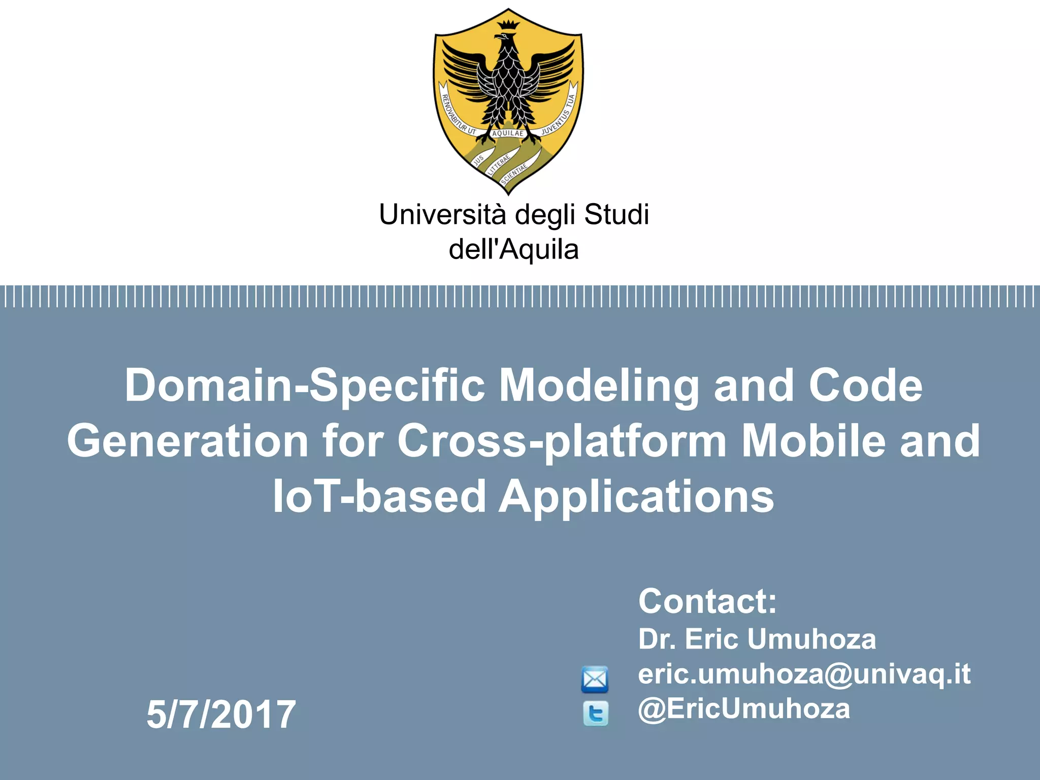 Firma convenzione
Politecnico di Milano e Veneranda Fabbrica
del Duomo di Milano
Aula Magna – Rettorato
Mercoledì 27 maggio 2015
Domain-Specific Modeling and Code
Generation for Cross-platform Mobile and
IoT-based Applications
Contact:
Dr. Eric Umuhoza
eric.umuhoza@univaq.it
@EricUmuhoza
Università degli Studi
dell'Aquila
5/7/2017
 