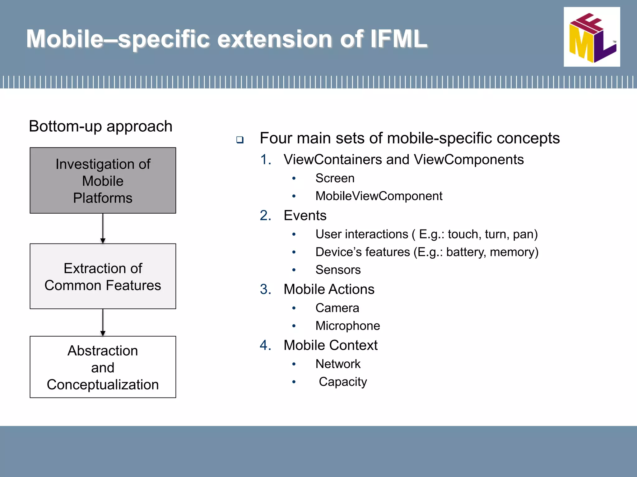 Mobile–specific extension of IFML
 Four main sets of mobile-specific concepts
1. ViewContainers and ViewComponents
• Screen
• MobileViewComponent
2. Events
• User interactions ( E.g.: touch, turn, pan)
• Device’s features (E.g.: battery, memory)
• Sensors
3. Mobile Actions
• Camera
• Microphone
4. Mobile Context
• Network
• Capacity
Bottom-up approach
Investigation of
Mobile
Platforms
Extraction of
Common Features
Abstraction
and
Conceptualization
 