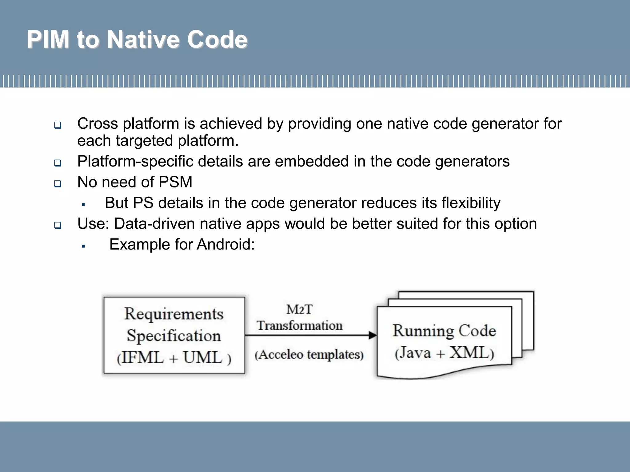 PIM to Native Code
 Cross platform is achieved by providing one native code generator for
each targeted platform.
 Platform-specific details are embedded in the code generators
 No need of PSM
▪ But PS details in the code generator reduces its flexibility
 Use: Data-driven native apps would be better suited for this option
▪ Example for Android:
 