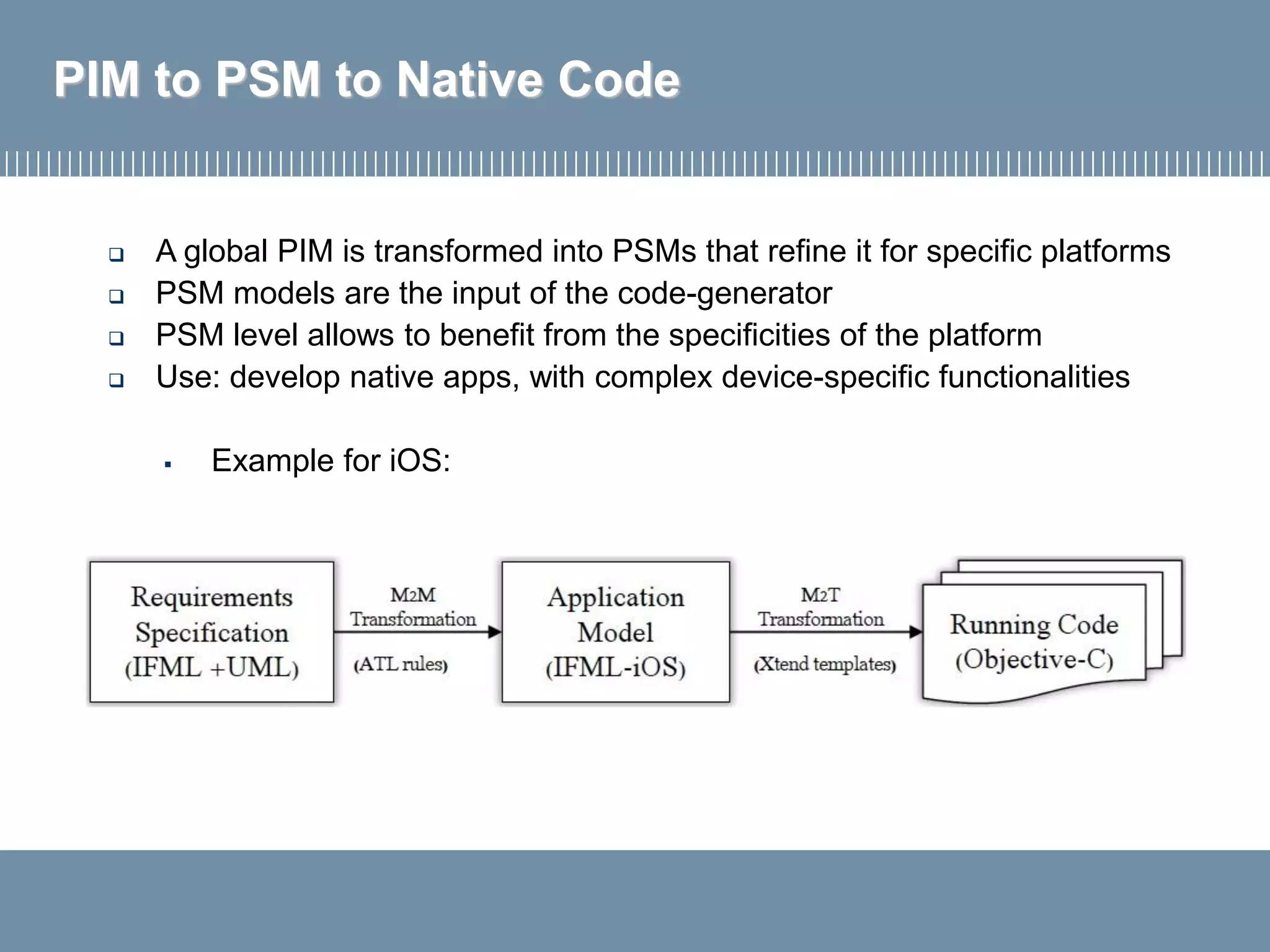 PIM to PSM to Native Code
 A global PIM is transformed into PSMs that refine it for specific platforms
 PSM models are the input of the code-generator
 PSM level allows to benefit from the specificities of the platform
 Use: develop native apps, with complex device-specific functionalities
▪ Example for iOS:
 