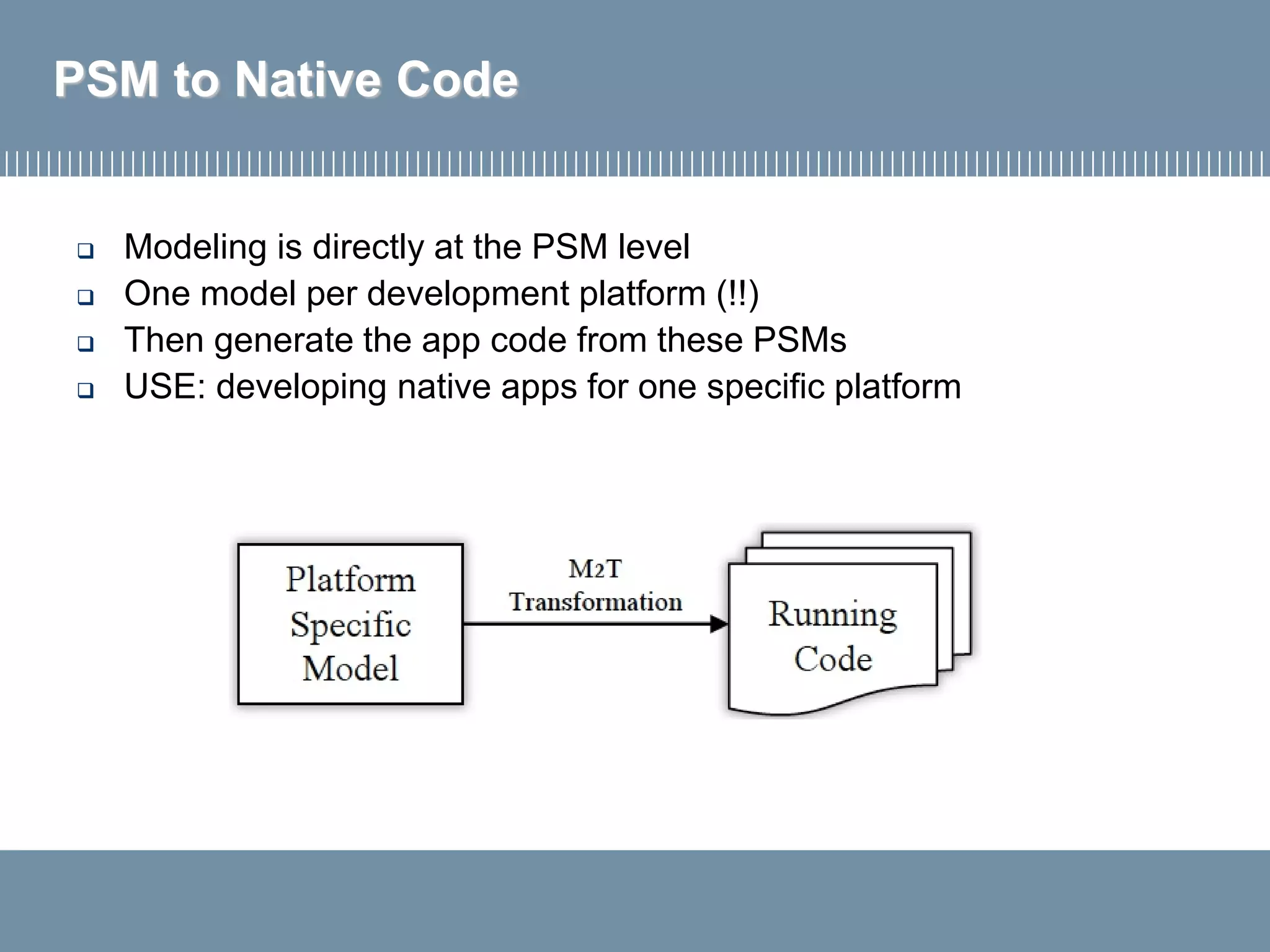 PSM to Native Code
 Modeling is directly at the PSM level
 One model per development platform (!!)
 Then generate the app code from these PSMs
 USE: developing native apps for one specific platform
 
