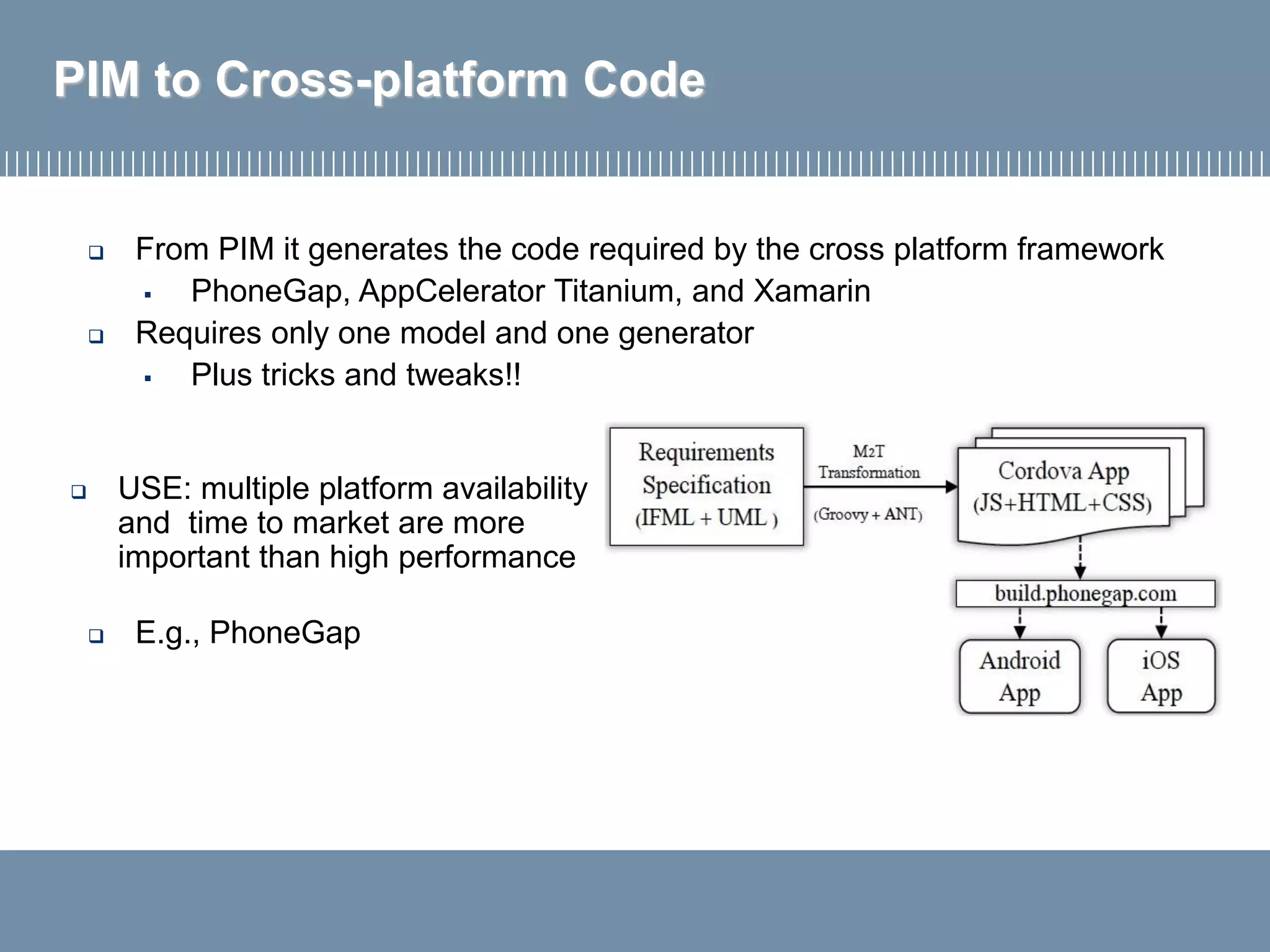 PIM to Cross-platform Code
 From PIM it generates the code required by the cross platform framework
▪ PhoneGap, AppCelerator Titanium, and Xamarin
 Requires only one model and one generator
▪ Plus tricks and tweaks!!
 E.g., PhoneGap
 USE: multiple platform availability
and time to market are more
important than high performance
 