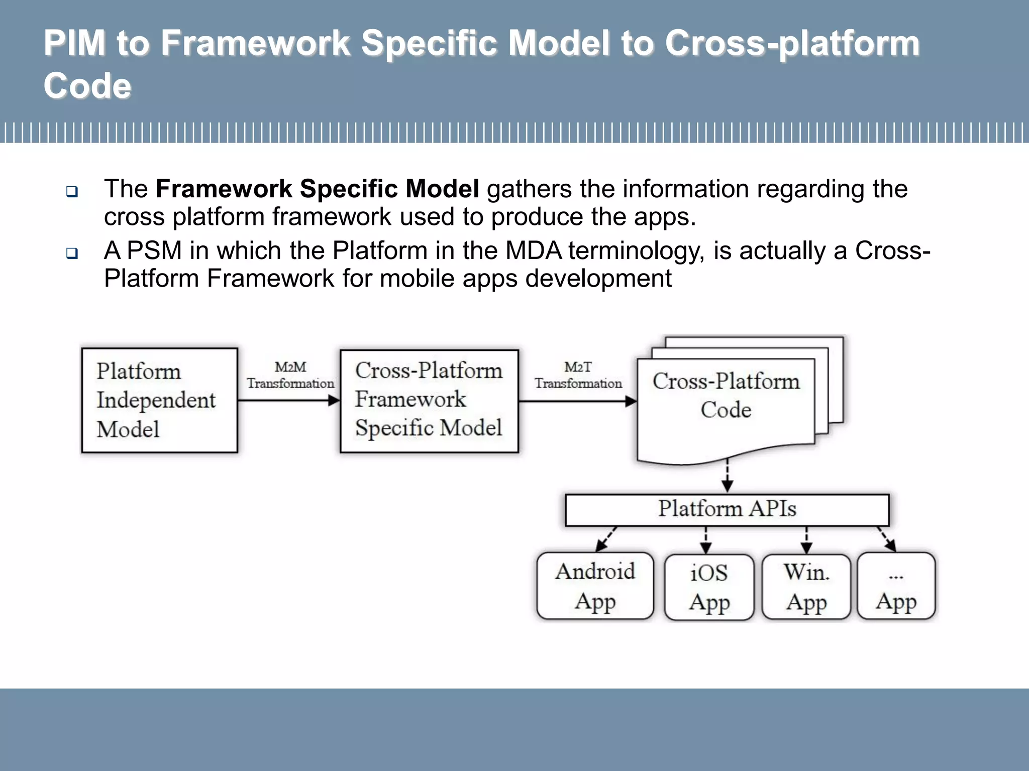 PIM to Framework Specific Model to Cross-platform
Code
 The Framework Specific Model gathers the information regarding the
cross platform framework used to produce the apps.
 A PSM in which the Platform in the MDA terminology, is actually a Cross-
Platform Framework for mobile apps development
 