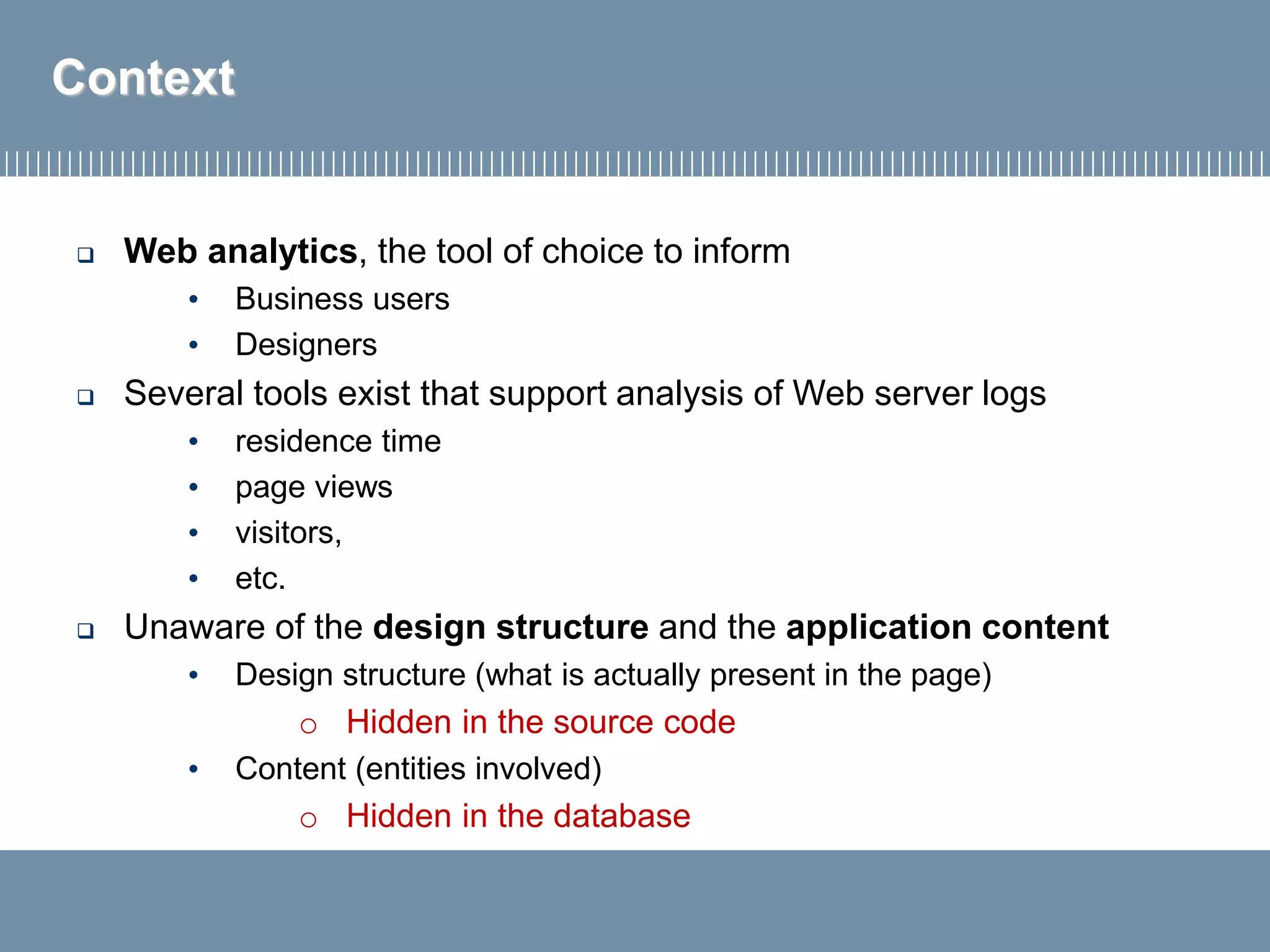  Web analytics, the tool of choice to inform
• Business users
• Designers
 Several tools exist that support analysis of Web server logs
• residence time
• page views
• visitors,
• etc.
 Unaware of the design structure and the application content
• Design structure (what is actually present in the page)
o Hidden in the source code
• Content (entities involved)
o Hidden in the database
Context
 