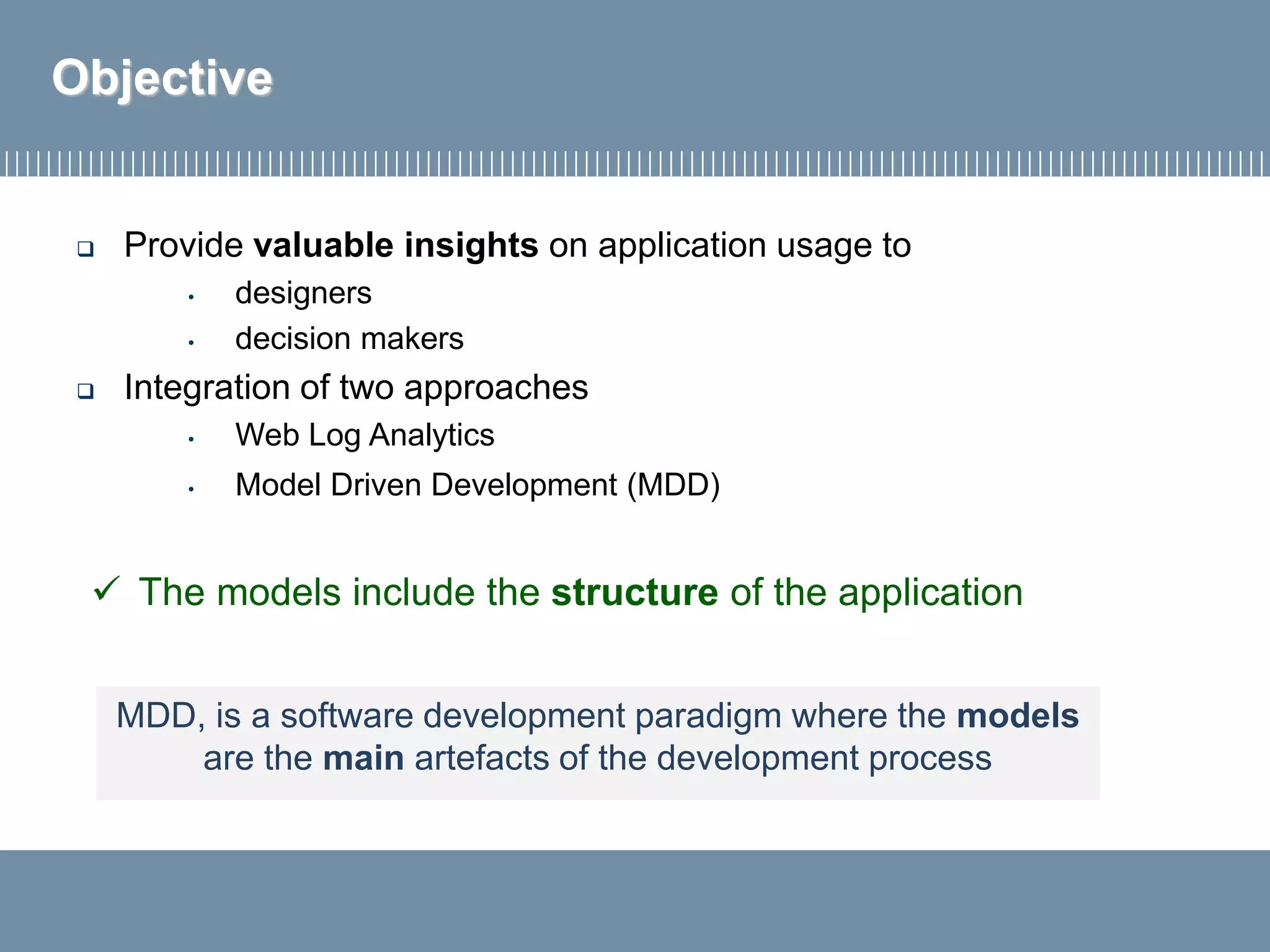  Provide valuable insights on application usage to
• designers
• decision makers
 Integration of two approaches
• Web Log Analytics
• Model Driven Development (MDD)
Objective
✓ The models include the structure of the application
MDD, is a software development paradigm where the models
are the main artefacts of the development process
 