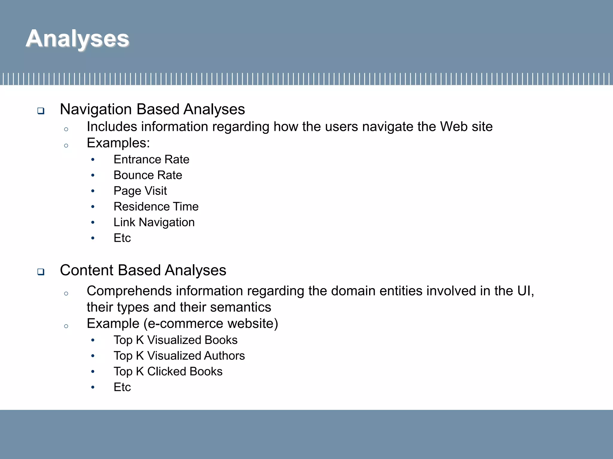 Analyses
 Navigation Based Analyses
o Includes information regarding how the users navigate the Web site
o Examples:
• Entrance Rate
• Bounce Rate
• Page Visit
• Residence Time
• Link Navigation
• Etc
 Content Based Analyses
o Comprehends information regarding the domain entities involved in the UI,
their types and their semantics
o Example (e-commerce website)
• Top K Visualized Books
• Top K Visualized Authors
• Top K Clicked Books
• Etc
 