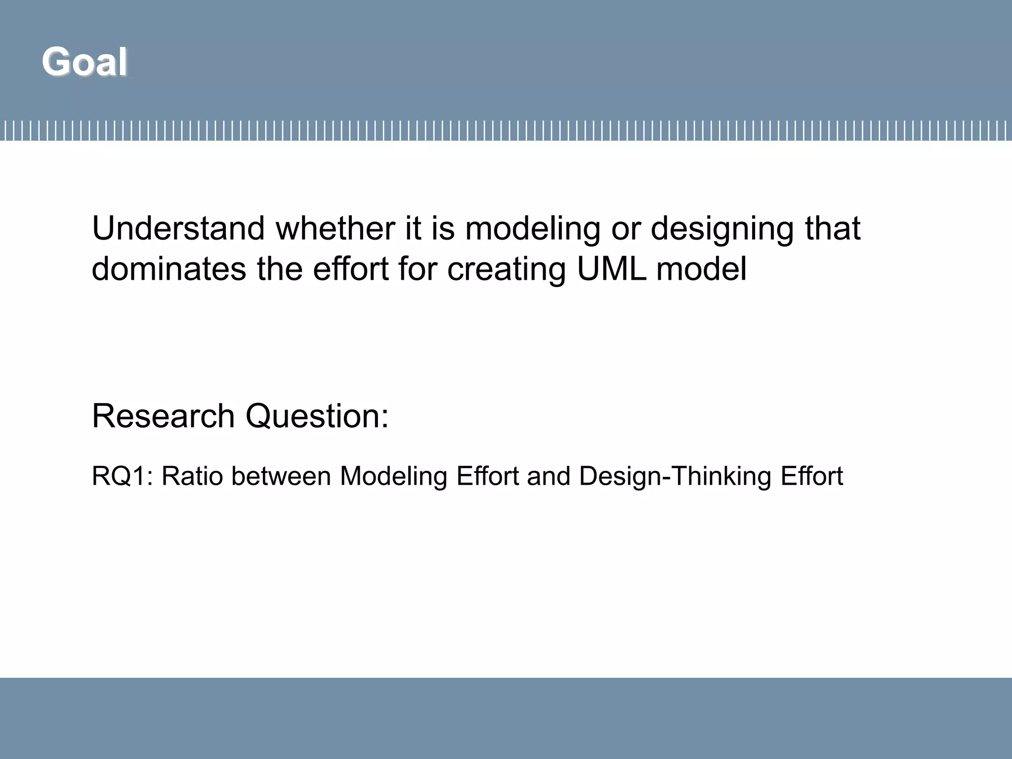 Goal
Research Question:
RQ1: Ratio between Modeling Effort and Design-Thinking Effort
Understand whether it is modeling or designing that
dominates the effort for creating UML model
 