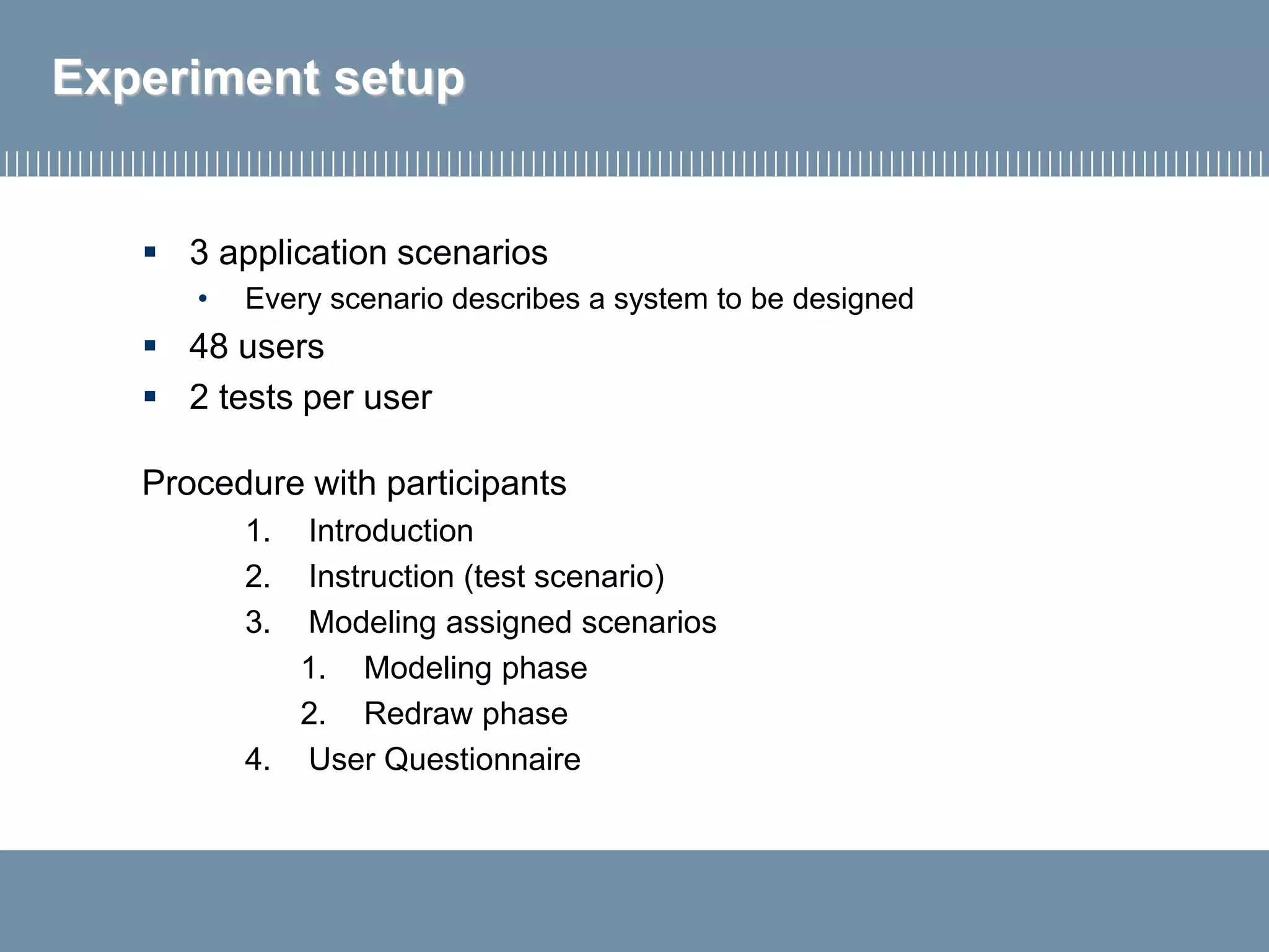Experiment setup
▪ 3 application scenarios
• Every scenario describes a system to be designed
▪ 48 users
▪ 2 tests per user
Procedure with participants
1. Introduction
2. Instruction (test scenario)
3. Modeling assigned scenarios
1. Modeling phase
2. Redraw phase
4. User Questionnaire
 
