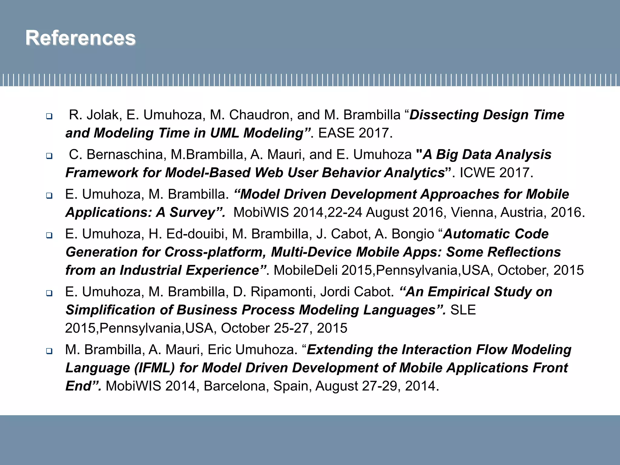 References
 R. Jolak, E. Umuhoza, M. Chaudron, and M. Brambilla “Dissecting Design Time
and Modeling Time in UML Modeling”. EASE 2017.
 C. Bernaschina, M.Brambilla, A. Mauri, and E. Umuhoza "A Big Data Analysis
Framework for Model-Based Web User Behavior Analytics”. ICWE 2017.
 E. Umuhoza, M. Brambilla. “Model Driven Development Approaches for Mobile
Applications: A Survey”. MobiWIS 2014,22-24 August 2016, Vienna, Austria, 2016.
 E. Umuhoza, H. Ed-douibi, M. Brambilla, J. Cabot, A. Bongio “Automatic Code
Generation for Cross-platform, Multi-Device Mobile Apps: Some Reflections
from an Industrial Experience”. MobileDeli 2015,Pennsylvania,USA, October, 2015
 E. Umuhoza, M. Brambilla, D. Ripamonti, Jordi Cabot. “An Empirical Study on
Simplification of Business Process Modeling Languages”. SLE
2015,Pennsylvania,USA, October 25-27, 2015
 M. Brambilla, A. Mauri, Eric Umuhoza. “Extending the Interaction Flow Modeling
Language (IFML) for Model Driven Development of Mobile Applications Front
End”. MobiWIS 2014, Barcelona, Spain, August 27-29, 2014.
 