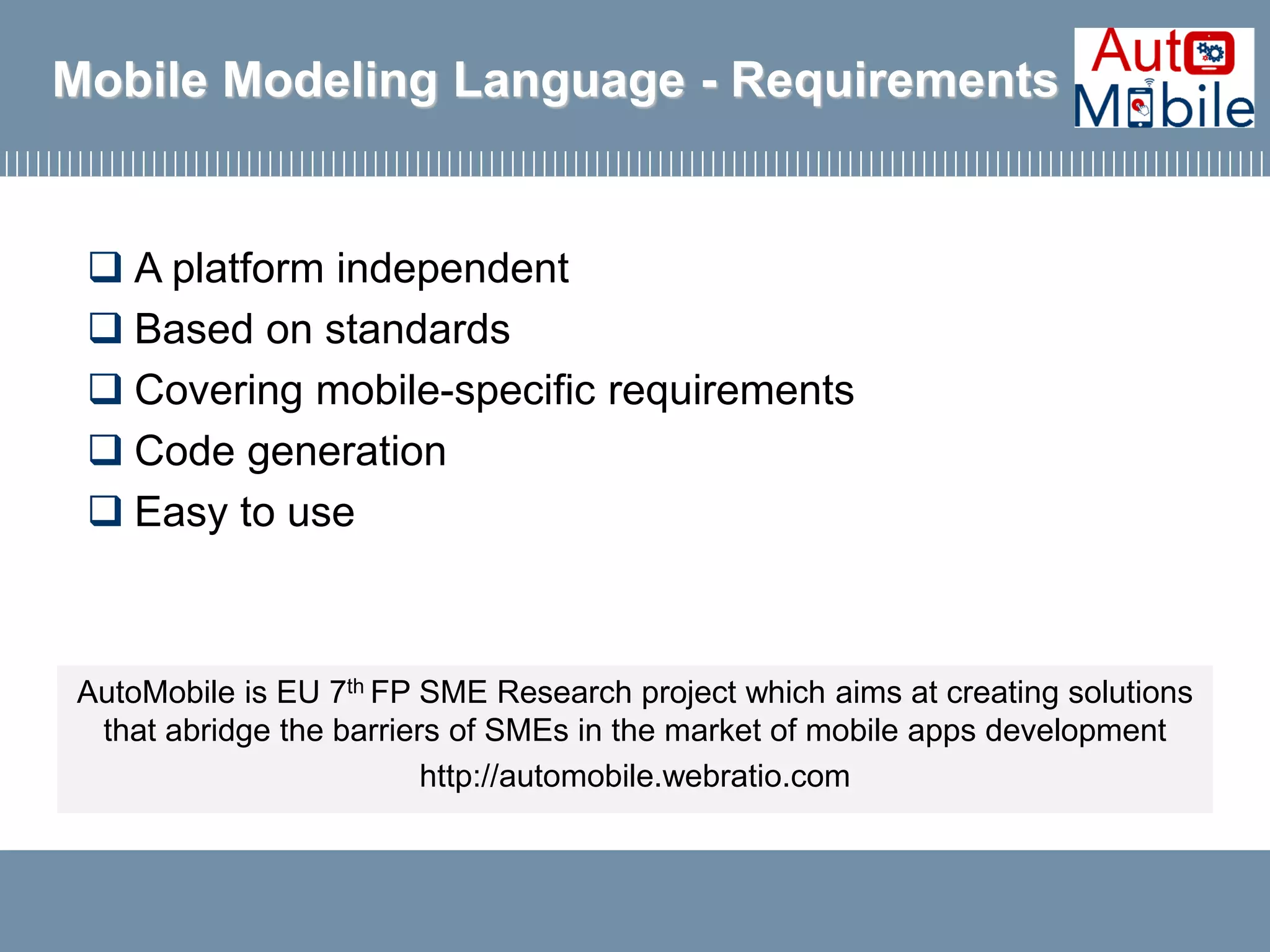 Mobile Modeling Language - Requirements
 A platform independent
 Based on standards
 Covering mobile-specific requirements
 Code generation
 Easy to use
AutoMobile is EU 7th FP SME Research project which aims at creating solutions
that abridge the barriers of SMEs in the market of mobile apps development
http://automobile.webratio.com
 