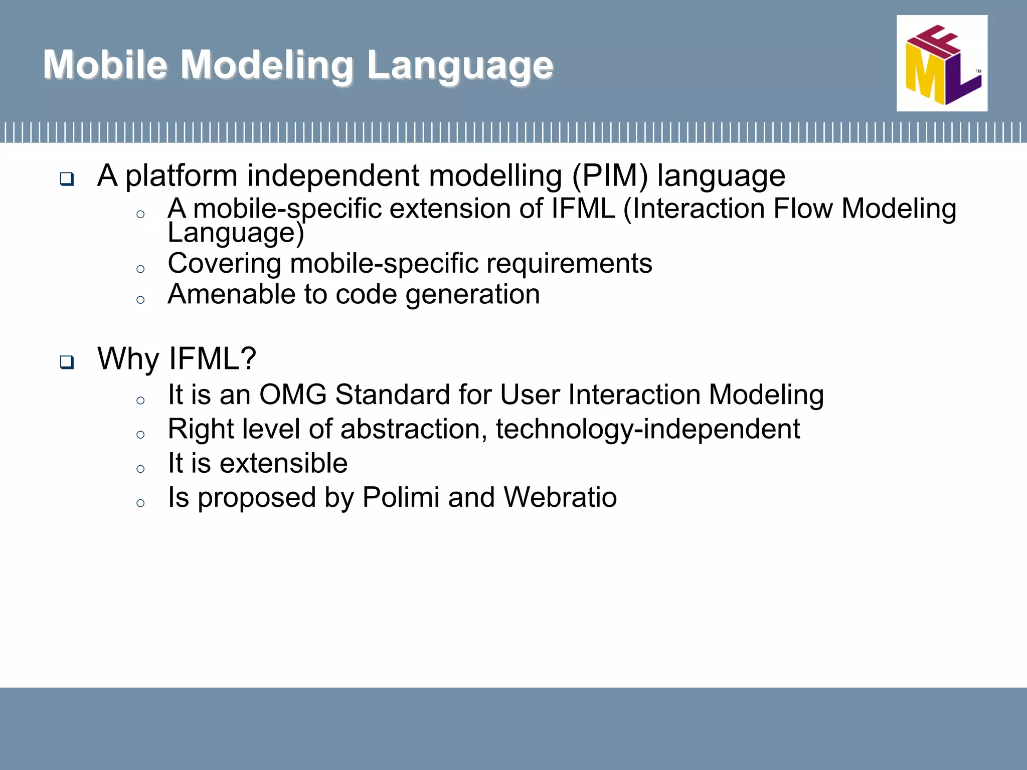  A platform independent modelling (PIM) language
o A mobile-specific extension of IFML (Interaction Flow Modeling
Language)
o Covering mobile-specific requirements
o Amenable to code generation
 Why IFML?
o It is an OMG Standard for User Interaction Modeling
o Right level of abstraction, technology-independent
o It is extensible
o Is proposed by Polimi and Webratio
Mobile Modeling Language
 