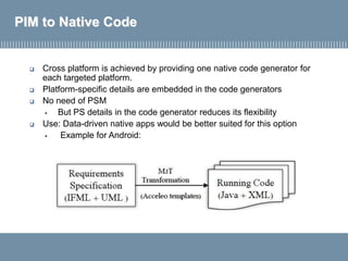 PIM to Native Code
 Cross platform is achieved by providing one native code generator for
each targeted platform.
 Platform-specific details are embedded in the code generators
 No need of PSM
▪ But PS details in the code generator reduces its flexibility
 Use: Data-driven native apps would be better suited for this option
▪ Example for Android:
 