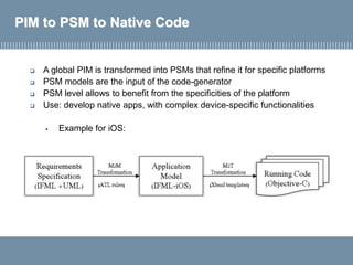 PIM to PSM to Native Code
 A global PIM is transformed into PSMs that refine it for specific platforms
 PSM models are the input of the code-generator
 PSM level allows to benefit from the specificities of the platform
 Use: develop native apps, with complex device-specific functionalities
▪ Example for iOS:
 