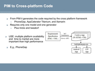 PIM to Cross-platform Code
 From PIM it generates the code required by the cross platform framework
▪ PhoneGap, AppCelerator Titanium, and Xamarin
 Requires only one model and one generator
▪ Plus tricks and tweaks!!
 E.g., PhoneGap
 USE: multiple platform availability
and time to market are more
important than high performance
 
