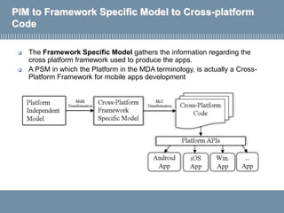 PIM to Framework Specific Model to Cross-platform
Code
 The Framework Specific Model gathers the information regarding the
cross platform framework used to produce the apps.
 A PSM in which the Platform in the MDA terminology, is actually a Cross-
Platform Framework for mobile apps development
 