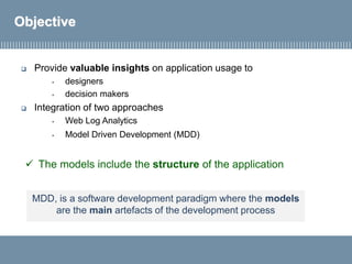  Provide valuable insights on application usage to
• designers
• decision makers
 Integration of two approaches
• Web Log Analytics
• Model Driven Development (MDD)
Objective
✓ The models include the structure of the application
MDD, is a software development paradigm where the models
are the main artefacts of the development process
 