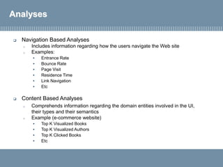 Analyses
 Navigation Based Analyses
o Includes information regarding how the users navigate the Web site
o Examples:
• Entrance Rate
• Bounce Rate
• Page Visit
• Residence Time
• Link Navigation
• Etc
 Content Based Analyses
o Comprehends information regarding the domain entities involved in the UI,
their types and their semantics
o Example (e-commerce website)
• Top K Visualized Books
• Top K Visualized Authors
• Top K Clicked Books
• Etc
 