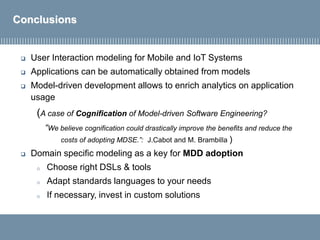 Conclusions
 User Interaction modeling for Mobile and IoT Systems
 Applications can be automatically obtained from models
 Model-driven development allows to enrich analytics on application
usage
(A case of Cognification of Model-driven Software Engineering?
“We believe cognification could drastically improve the benefits and reduce the
costs of adopting MDSE.”: J.Cabot and M. Brambilla )
 Domain specific modeling as a key for MDD adoption
o Choose right DSLs & tools
o Adapt standards languages to your needs
o If necessary, invest in custom solutions
 