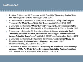 References
 R. Jolak, E. Umuhoza, M. Chaudron, and M. Brambilla “Dissecting Design Time
and Modeling Time in UML Modeling”. EASE 2017.
 C. Bernaschina, M.Brambilla, A. Mauri, and E. Umuhoza "A Big Data Analysis
Framework for Model-Based Web User Behavior Analytics”. ICWE 2017.
 E. Umuhoza, M. Brambilla. “Model Driven Development Approaches for Mobile
Applications: A Survey”. MobiWIS 2014,22-24 August 2016, Vienna, Austria, 2016.
 E. Umuhoza, H. Ed-douibi, M. Brambilla, J. Cabot, A. Bongio “Automatic Code
Generation for Cross-platform, Multi-Device Mobile Apps: Some Reflections
from an Industrial Experience”. MobileDeli 2015,Pennsylvania,USA, October, 2015
 E. Umuhoza, M. Brambilla, D. Ripamonti, Jordi Cabot. “An Empirical Study on
Simplification of Business Process Modeling Languages”. SLE
2015,Pennsylvania,USA, October 25-27, 2015
 M. Brambilla, A. Mauri, Eric Umuhoza. “Extending the Interaction Flow Modeling
Language (IFML) for Model Driven Development of Mobile Applications Front
End”. MobiWIS 2014, Barcelona, Spain, August 27-29, 2014.
 