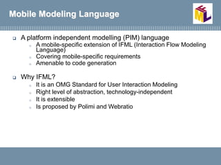  A platform independent modelling (PIM) language
o A mobile-specific extension of IFML (Interaction Flow Modeling
Language)
o Covering mobile-specific requirements
o Amenable to code generation
 Why IFML?
o It is an OMG Standard for User Interaction Modeling
o Right level of abstraction, technology-independent
o It is extensible
o Is proposed by Polimi and Webratio
Mobile Modeling Language
 