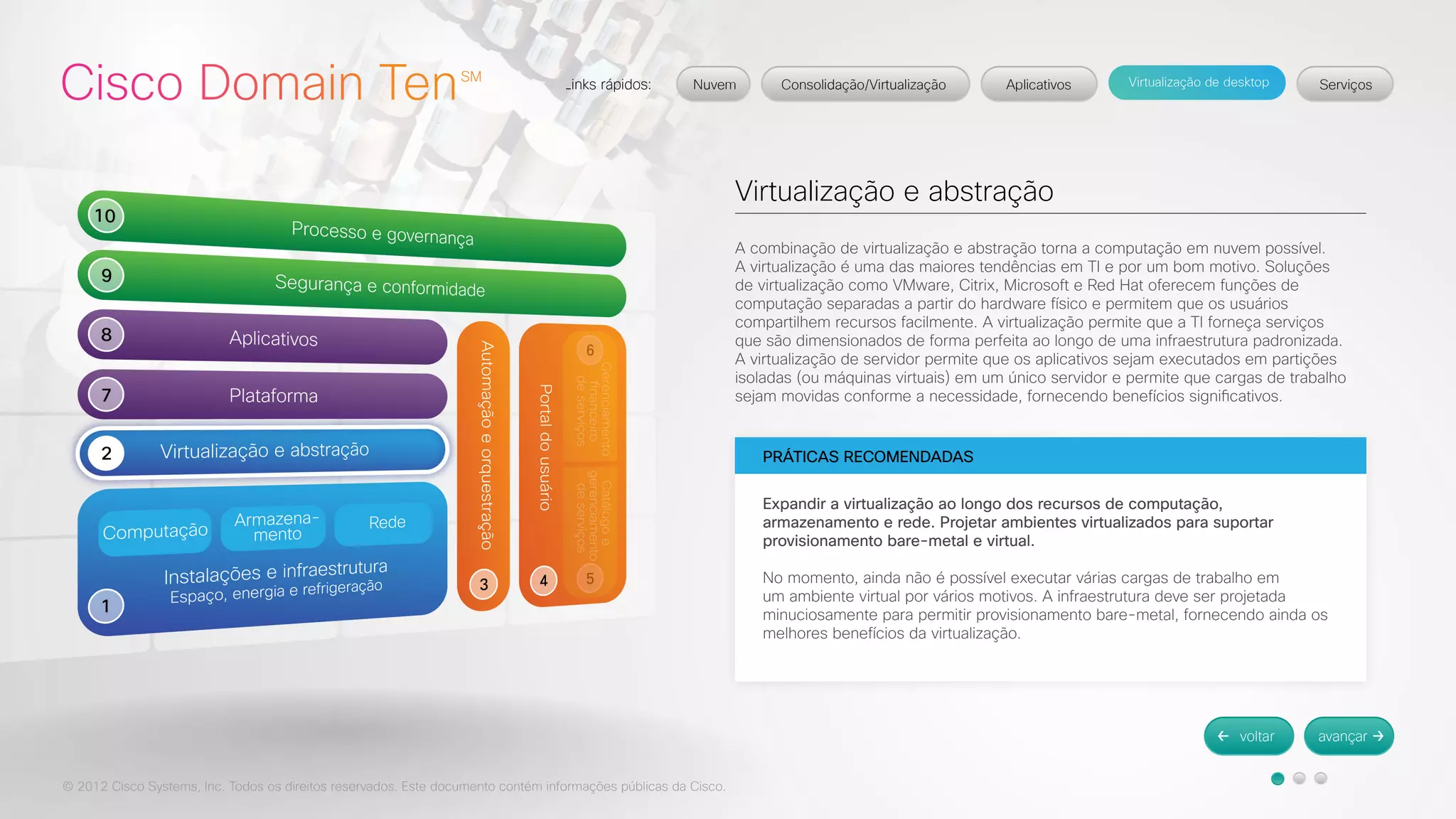 © 2012 Cisco Systems, Inc. Todos os direitos reservados. Este documento contém informações públicas da Cisco. 
Virtualização e abstração 
A combinação de virtualização e abstração torna a computação em nuvem possível. 
A virtualização é uma das maiores tendências em TI e por um bom motivo. Soluções 
de virtualização como VMware, Citrix, Microsoft e Red Hat oferecem funções de 
computação separadas a partir do hardware físico e permitem que os usuários 
compartilhem recursos facilmente. A virtualização permite que a TI forneça serviços 
que são dimensionados de forma perfeita ao longo de uma infraestrutura padronizada. 
A virtualização de servidor permite que os aplicativos sejam executados em partições 
isoladas (ou máquinas virtuais) em um único servidor e permite que cargas de trabalho 
sejam movidas conforme a necessidade, fornecendo benefícios significativos. 
PRÁTICAS RECOMENDADAS 
Expandir a virtualização ao longo dos recursos de computação, 
armazenamento e rede. Projetar ambientes virtualizados para suportar 
provisionamento bare-metal e virtual. 
No momento, ainda não é possível executar várias cargas de trabalho em 
um ambiente virtual por vários motivos. A infraestrutura deve ser projetada 
minuciosamente para permitir provisionamento bare-metal, fornecendo ainda os 
melhores benefícios da virtualização. 
 