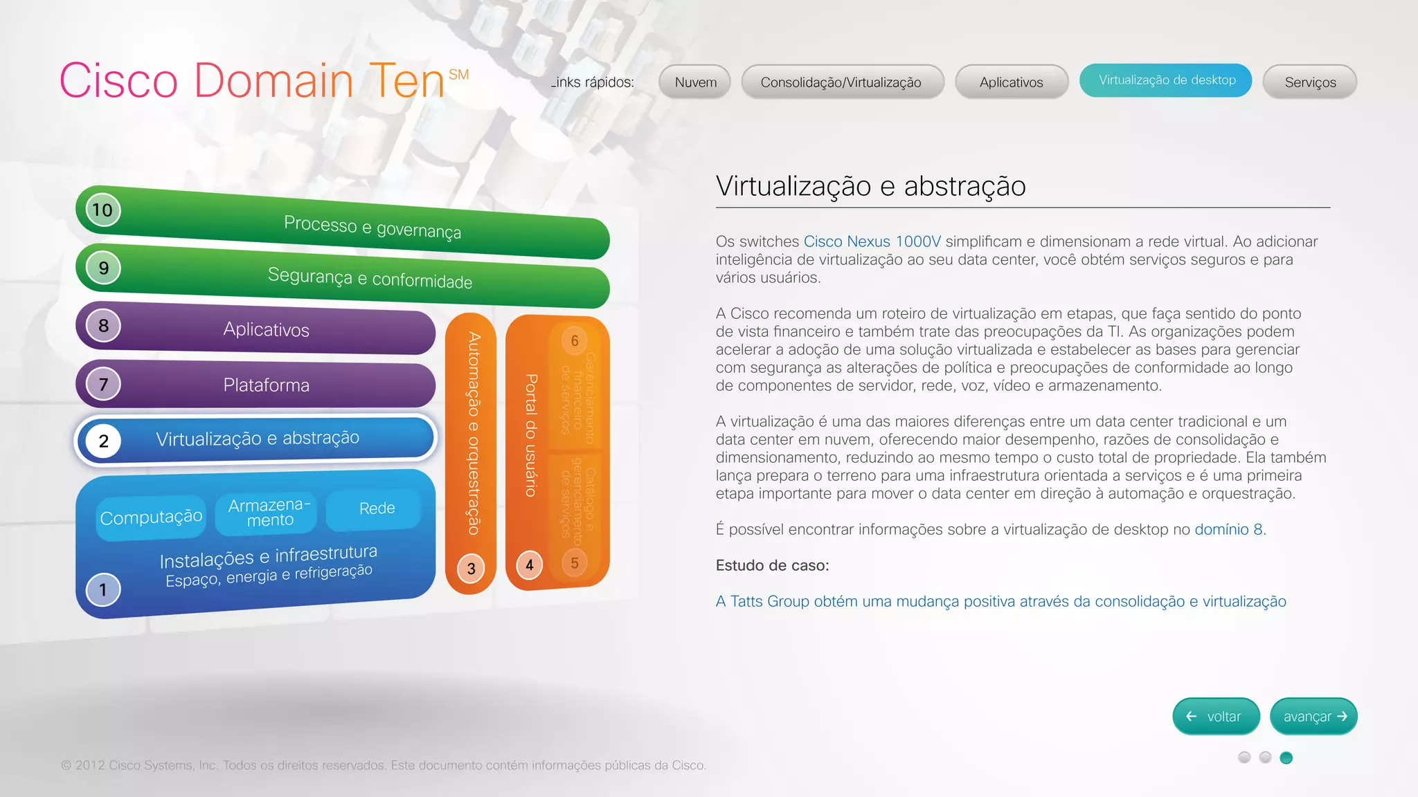 © 2012 Cisco Systems, Inc. Todos os direitos reservados. Este documento contém informações públicas da Cisco. 
Virtualização e abstração 
Os switches Cisco Nexus 1000V simplificam e dimensionam a rede virtual. Ao adicionar 
inteligência de virtualização ao seu data center, você obtém serviços seguros e para 
vários usuários. 
A Cisco recomenda um roteiro de virtualização em etapas, que faça sentido do ponto 
de vista financeiro e também trate das preocupações da TI. As organizações podem 
acelerar a adoção de uma solução virtualizada e estabelecer as bases para gerenciar 
com segurança as alterações de política e preocupações de conformidade ao longo 
de componentes de servidor, rede, voz, vídeo e armazenamento. 
A virtualização é uma das maiores diferenças entre um data center tradicional e um 
data center em nuvem, oferecendo maior desempenho, razões de consolidação e 
dimensionamento, reduzindo ao mesmo tempo o custo total de propriedade. Ela também 
lança prepara o terreno para uma infraestrutura orientada a serviços e é uma primeira 
etapa importante para mover o data center em direção à automação e orquestração. 
É possível encontrar informações sobre a virtualização de desktop no domínio 8. 
Estudo de caso: 
A Tatts Group obtém uma mudança positiva através da consolidação e virtualização 
 