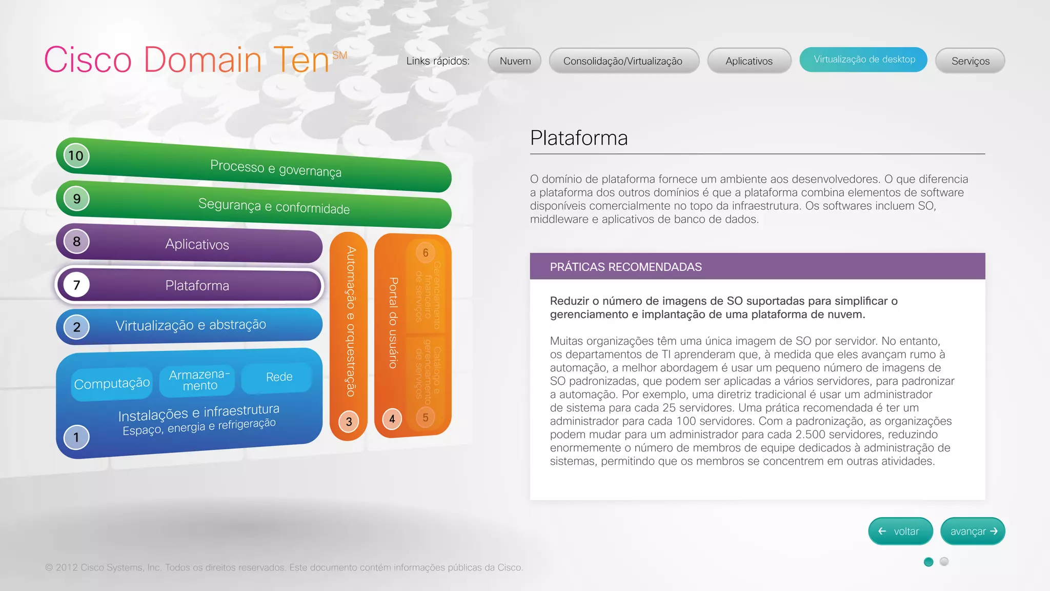 © 2012 Cisco Systems, Inc. Todos os direitos reservados. Este documento contém informações públicas da Cisco. 
Plataforma 
O domínio de plataforma fornece um ambiente aos desenvolvedores. O que diferencia 
a plataforma dos outros domínios é que a plataforma combina elementos de software 
disponíveis comercialmente no topo da infraestrutura. Os softwares incluem SO, 
middleware e aplicativos de banco de dados. 
PRÁTICAS RECOMENDADAS 
Reduzir o número de imagens de SO suportadas para simplificar o 
gerenciamento e implantação de uma plataforma de nuvem. 
Muitas organizações têm uma única imagem de SO por servidor. No entanto, 
os departamentos de TI aprenderam que, à medida que eles avançam rumo à 
automação, a melhor abordagem é usar um pequeno número de imagens de 
SO padronizadas, que podem ser aplicadas a vários servidores, para padronizar 
a automação. Por exemplo, uma diretriz tradicional é usar um administrador 
de sistema para cada 25 servidores. Uma prática recomendada é ter um 
administrador para cada 100 servidores. Com a padronização, as organizações 
podem mudar para um administrador para cada 2.500 servidores, reduzindo 
enormemente o número de membros de equipe dedicados à administração de 
sistemas, permitindo que os membros se concentrem em outras atividades. 
 