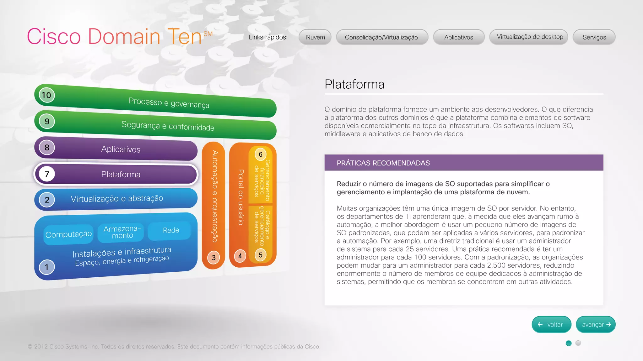 © 2012 Cisco Systems, Inc. Todos os direitos reservados. Este documento contém informações públicas da Cisco. 
Plataforma 
O domínio de plataforma fornece um ambiente aos desenvolvedores. O que diferencia 
a plataforma dos outros domínios é que a plataforma combina elementos de software 
disponíveis comercialmente no topo da infraestrutura. Os softwares incluem SO, 
middleware e aplicativos de banco de dados. 
PRÁTICAS RECOMENDADAS 
Reduzir o número de imagens de SO suportadas para simplificar o 
gerenciamento e implantação de uma plataforma de nuvem. 
Muitas organizações têm uma única imagem de SO por servidor. No entanto, 
os departamentos de TI aprenderam que, à medida que eles avançam rumo à 
automação, a melhor abordagem é usar um pequeno número de imagens de 
SO padronizadas, que podem ser aplicadas a vários servidores, para padronizar 
a automação. Por exemplo, uma diretriz tradicional é usar um administrador 
de sistema para cada 25 servidores. Uma prática recomendada é ter um 
administrador para cada 100 servidores. Com a padronização, as organizações 
podem mudar para um administrador para cada 2.500 servidores, reduzindo 
enormemente o número de membros de equipe dedicados à administração de 
sistemas, permitindo que os membros se concentrem em outras atividades. 
 