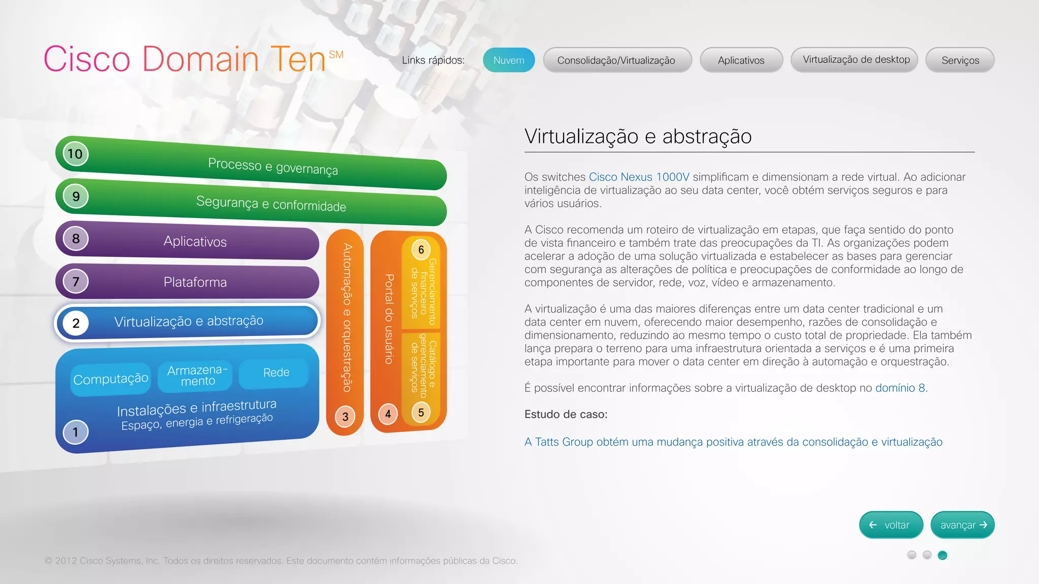 © 2012 Cisco Systems, Inc. Todos os direitos reservados. Este documento contém informações públicas da Cisco. 
Virtualização e abstração 
Os switches Cisco Nexus 1000V simplificam e dimensionam a rede virtual. Ao adicionar 
inteligência de virtualização ao seu data center, você obtém serviços seguros e para 
vários usuários. 
A Cisco recomenda um roteiro de virtualização em etapas, que faça sentido do ponto 
de vista financeiro e também trate das preocupações da TI. As organizações podem 
acelerar a adoção de uma solução virtualizada e estabelecer as bases para gerenciar 
com segurança as alterações de política e preocupações de conformidade ao longo de 
componentes de servidor, rede, voz, vídeo e armazenamento. 
A virtualização é uma das maiores diferenças entre um data center tradicional e um 
data center em nuvem, oferecendo maior desempenho, razões de consolidação e 
dimensionamento, reduzindo ao mesmo tempo o custo total de propriedade. Ela também 
lança prepara o terreno para uma infraestrutura orientada a serviços e é uma primeira 
etapa importante para mover o data center em direção à automação e orquestração. 
É possível encontrar informações sobre a virtualização de desktop no domínio 8. 
Estudo de caso: 
A Tatts Group obtém uma mudança positiva através da consolidação e virtualização 
 